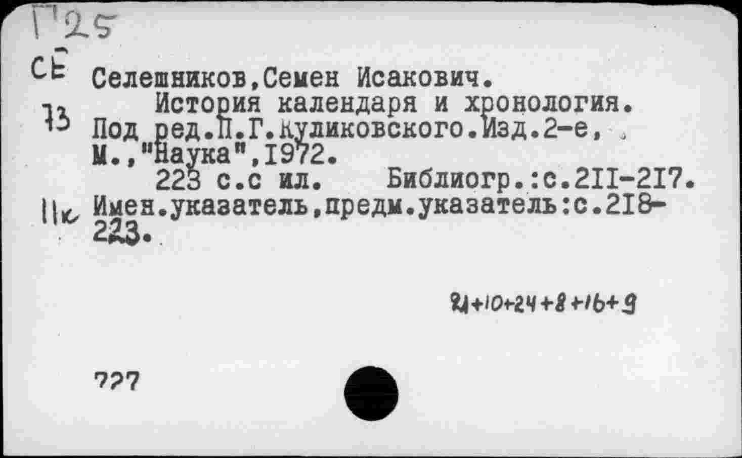 ﻿голг
et
15
1|к>
Селешников,Семен Исакович.
История календаря и хронология. Под ред.П.Г.куликовского.Изд.2-е, , М.,"Наука",1972.
223 с.с ил. Библиогр. :с.2П-217 Имен.указатель,предм.указатель:с.218-2ЯЗ.

727